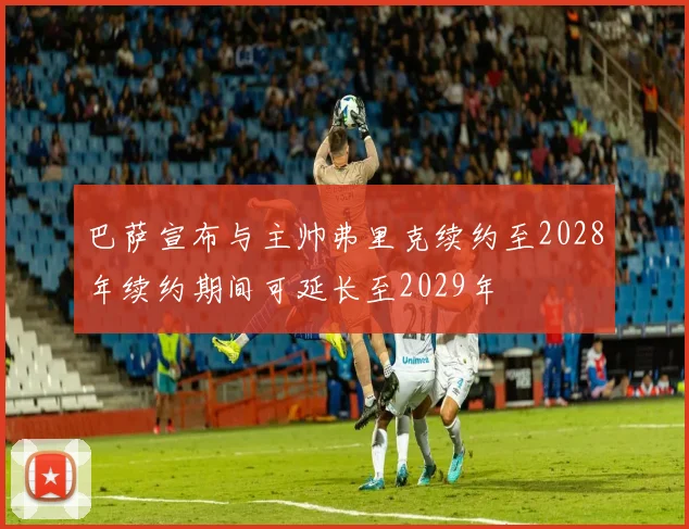 巴萨宣布与主帅弗里克续约至2028年续约期间可延长至2029年