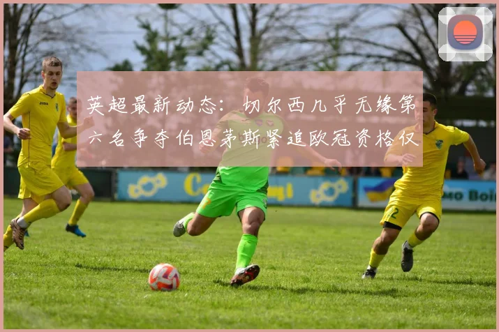 英超最新动态：切尔西几乎无缘第六名争夺伯恩茅斯紧追欧冠资格仅差三分