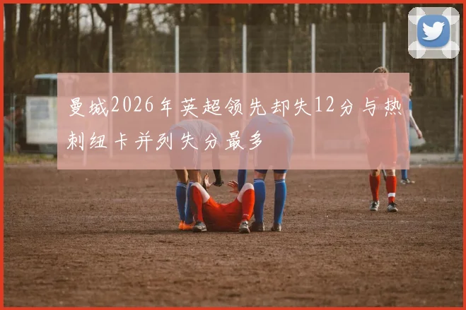 曼城2026年英超领先却失12分与热刺纽卡并列失分最多
