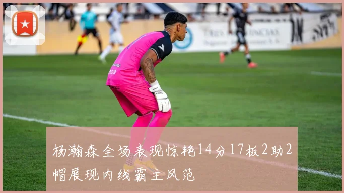 杨瀚森全场表现惊艳14分17板2助2帽展现内线霸主风范
