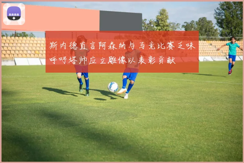 斯内德直言阿森纳与马竞比赛乏味呼吁塔帅应立雕像以表彰贡献