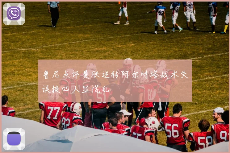 鲁尼点评曼联逆转阿尔特塔战术失误换四人显慌乱