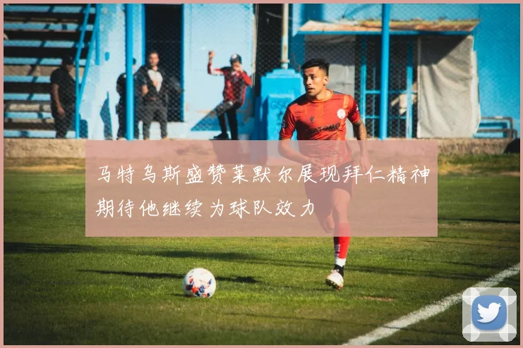 马特乌斯盛赞莱默尔展现拜仁精神期待他继续为球队效力