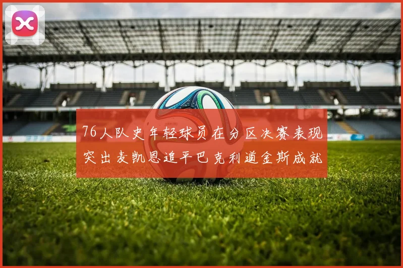 76人队史年轻球员在分区决赛表现突出麦凯恩追平巴克利道金斯成就