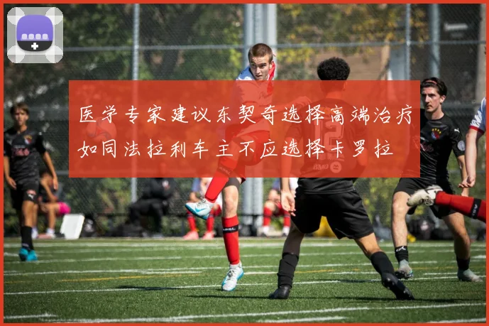 医学专家建议东契奇选择高端治疗如同法拉利车主不应选择卡罗拉
