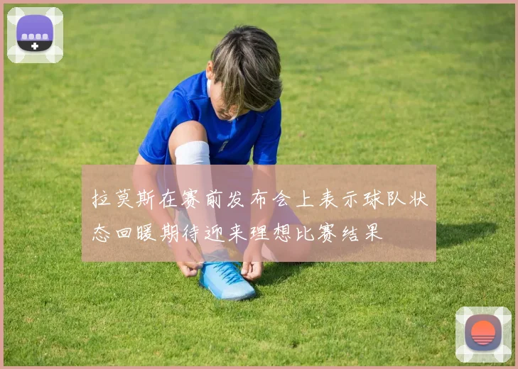 拉莫斯在赛前发布会上表示球队状态回暖期待迎来理想比赛结果