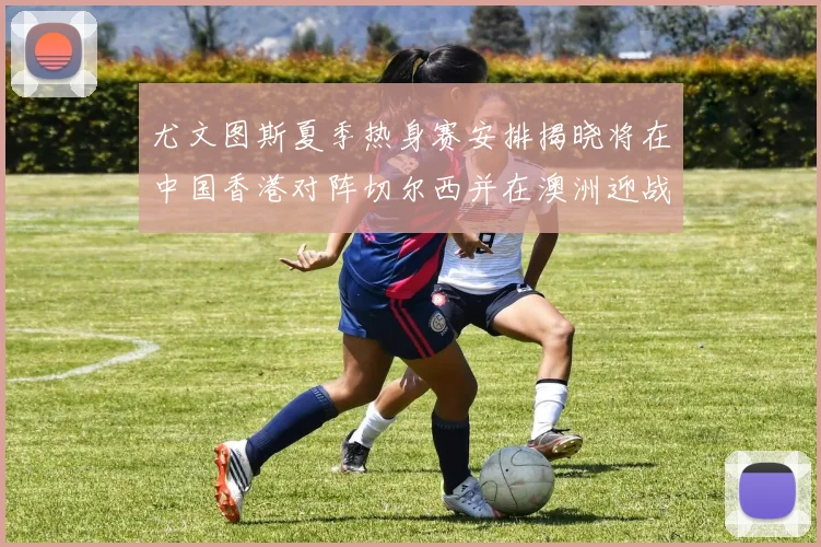 尤文图斯夏季热身赛安排揭晓将在中国香港对阵切尔西并在澳洲迎战国米